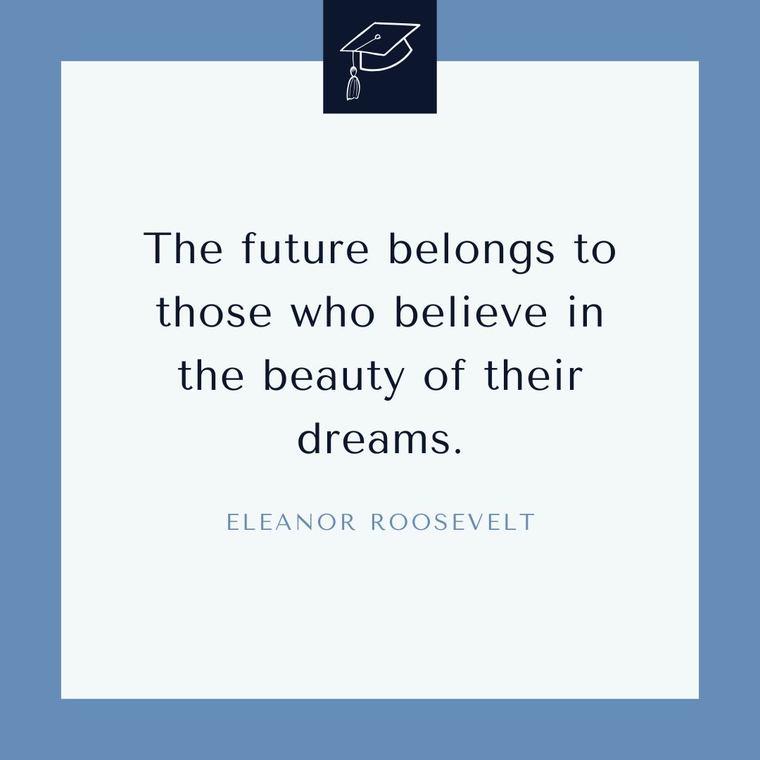"The future belongs to those who believe in the beauty of their dreams." – Eleanor Roosevelt