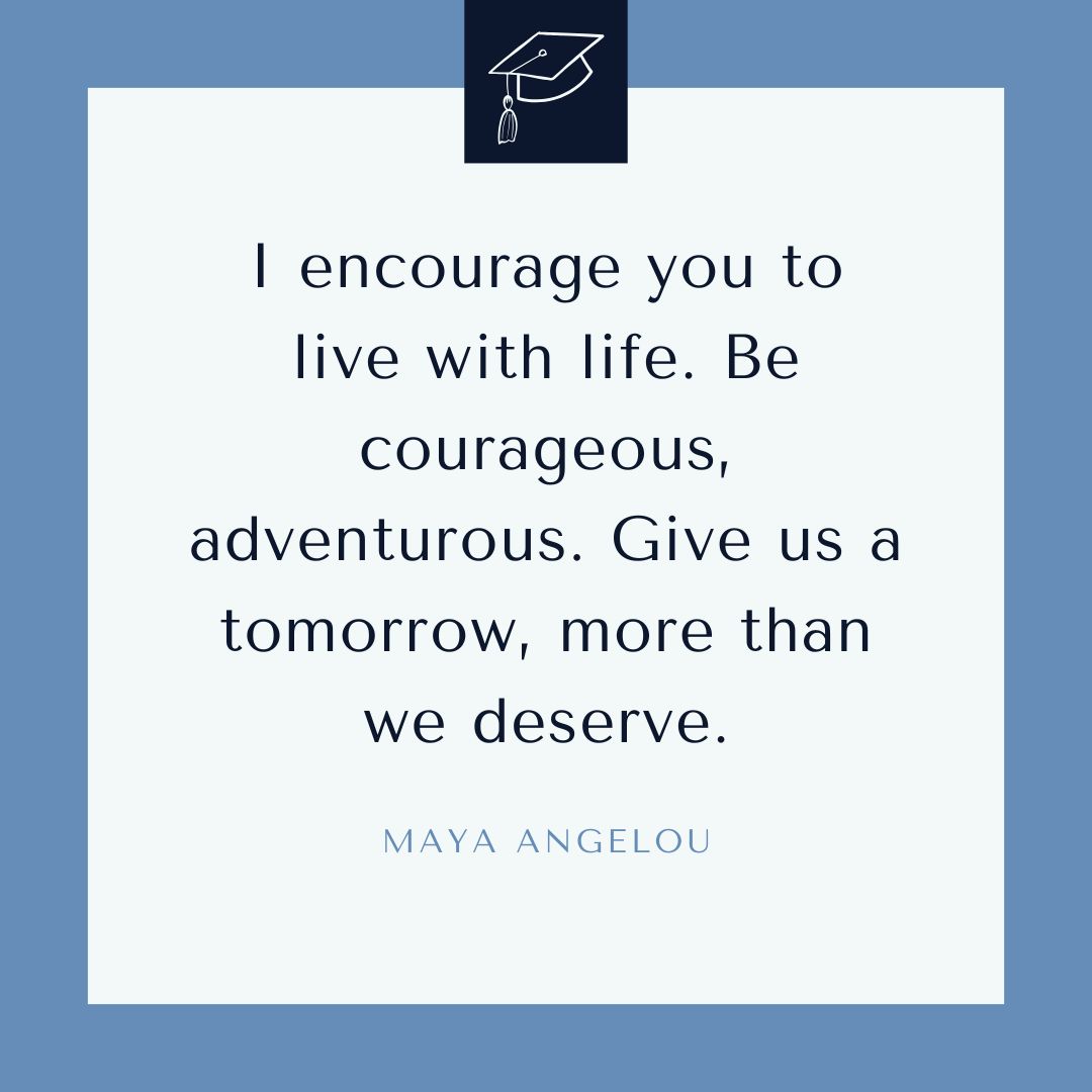 "I encourage you to live with life. Be courageous, adventurous. Give us a tomorrow, more than we deserve." – Maya Angelou