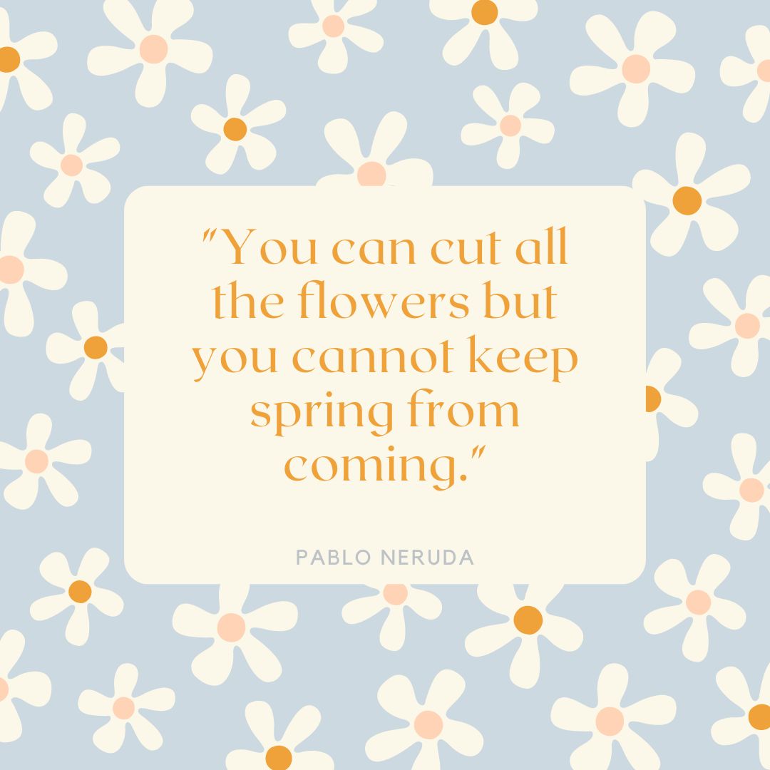 "You can cut all the flowers but you cannot keep spring from coming." — Pablo Neruda