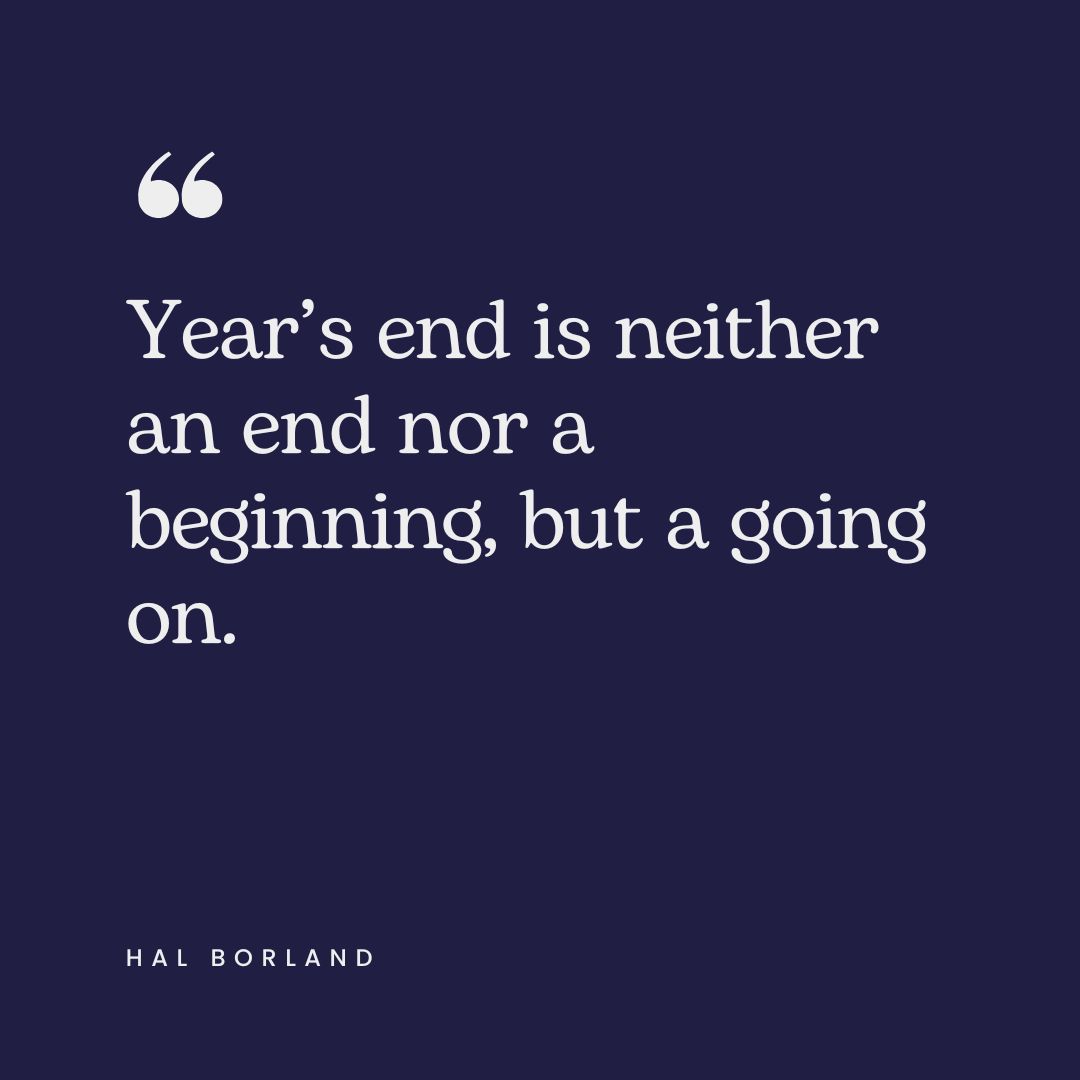 "Year’s end is neither an end nor a beginning, but a going on." – Hal Borland
