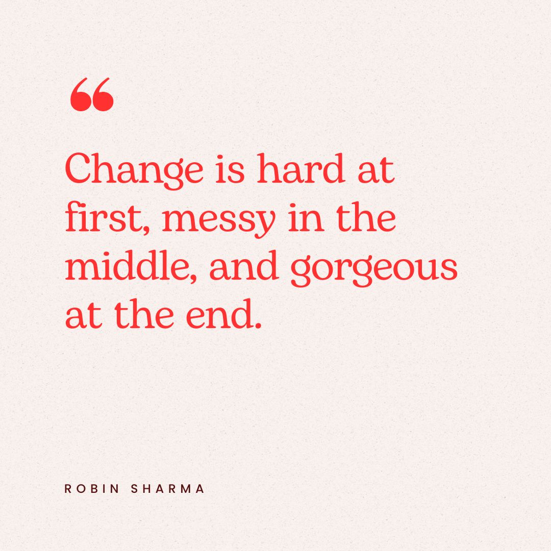 "Change is hard at first, messy in the middle, and gorgeous at the end." – Robin Sharma