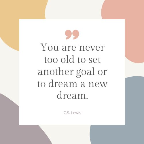 "You are never too old to set another goal or to dream a new dream." – C.S. Lewis