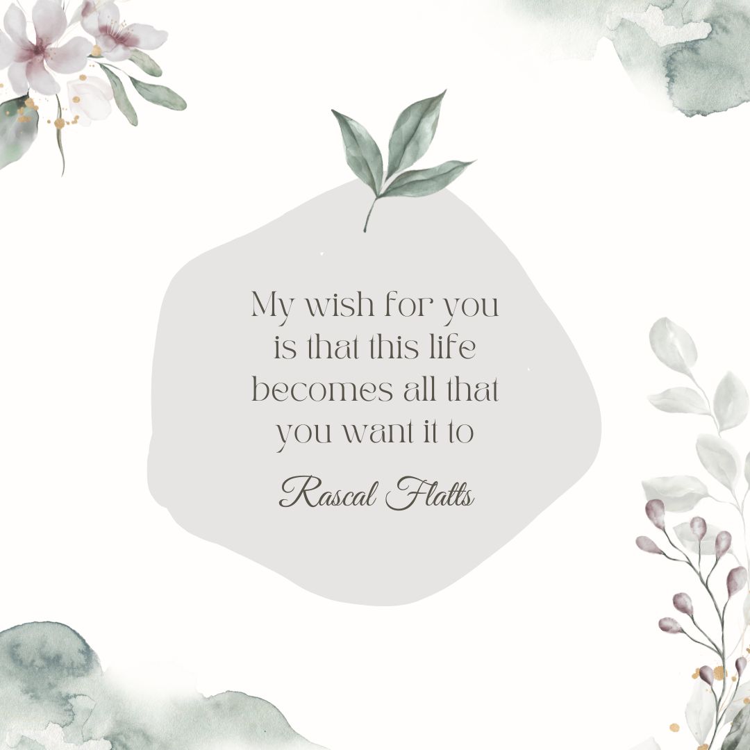 "My wish for you is that this life becomes all that you want it to" - Rascal Flatts